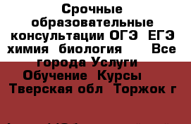 Срочные образовательные консультации ОГЭ, ЕГЭ химия, биология!!! - Все города Услуги » Обучение. Курсы   . Тверская обл.,Торжок г.